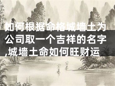 如何根据命格城墙土为公司取一个吉祥的名字,城墙土命如何旺财运