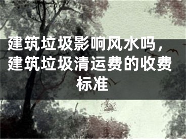 建筑垃圾影响风水吗，建筑垃圾清运费的收费标准