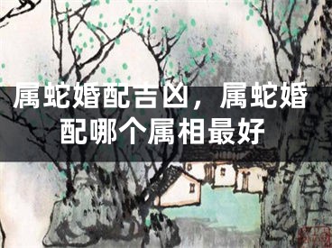 属蛇婚配吉凶，属蛇婚配哪个属相最好