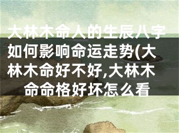 大林木命人的生辰八字如何影响命运走势(大林木命好不好,大林木命命格好坏怎么看