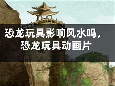 恐龙玩具影响风水吗，恐龙玩具动画片