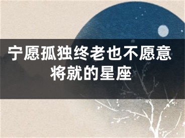 宁愿孤独终老也不愿意将就的星座