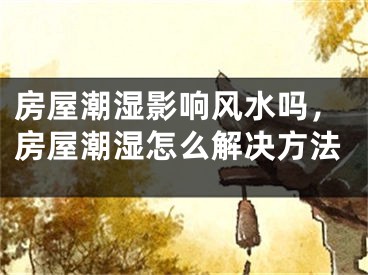 房屋潮湿影响风水吗，房屋潮湿怎么解决方法