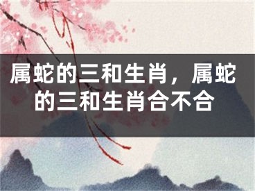 属蛇的三和生肖，属蛇的三和生肖合不合