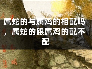 属蛇的与属鸡的相配吗，属蛇的跟属鸡的配不配