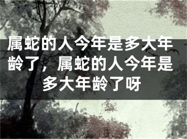 属蛇的人今年是多大年龄了，属蛇的人今年是多大年龄了呀