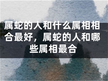 属蛇的人和什么属相相合最好，属蛇的人和哪些属相最合