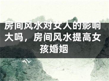 房间风水对女人的影响大吗，房间风水提高女孩婚姻