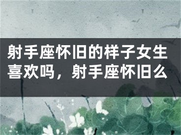 射手座怀旧的样子女生喜欢吗,射手座怀旧么