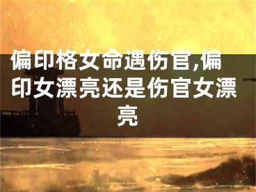 偏印格女命遇伤官,偏印女漂亮还是伤官女漂亮