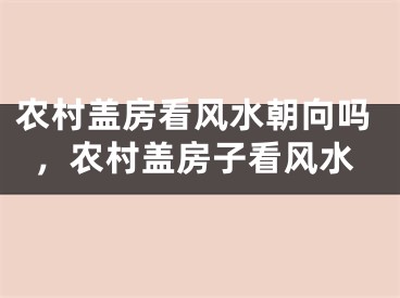 农村盖房看风水朝向吗，农村盖房子看风水