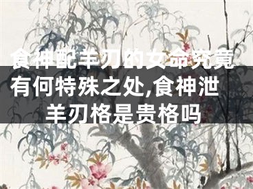 食神配羊刃的女命究竟有何特殊之处,食神泄羊刃格是贵格吗