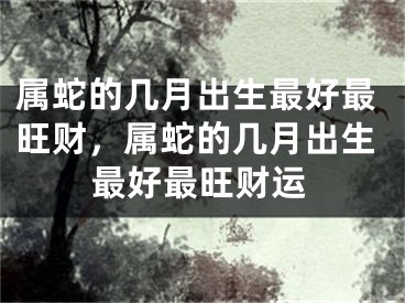 属蛇的几月出生最好最旺财，属蛇的几月出生最好最旺财运
