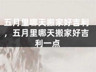 五月里哪天搬家好吉利，五月里哪天搬家好吉利一点