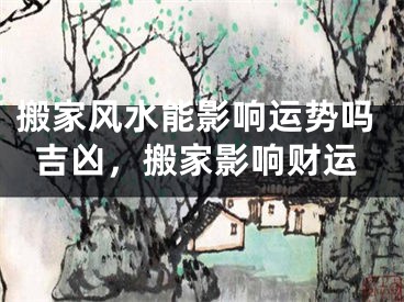 搬家风水能影响运势吗吉凶，搬家影响财运