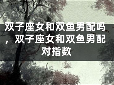 双子座女和双鱼男配吗，双子座女和双鱼男配对指数