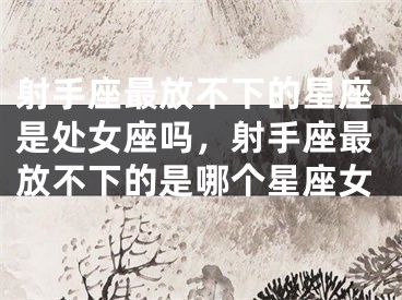 射手座最放不下的星座是处女座吗，射手座最放不下的是哪个星座女