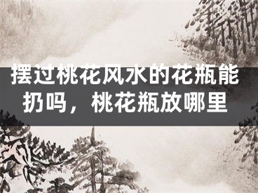 摆过桃花风水的花瓶能扔吗,桃花瓶放哪里