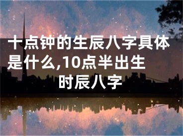 十点钟的生辰八字具体是什么,10点半出生时辰八字