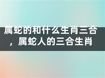 属蛇的和什么生肖三合，属蛇人的三合生肖