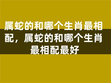 属蛇的和哪个生肖最相配，属蛇的和哪个生肖最相配最好