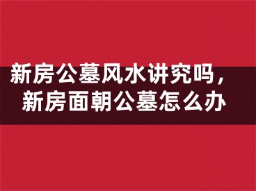 新房公墓风水讲究吗，新房面朝公墓怎么办