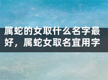 属蛇的女取什么名字最好，属蛇女取名宜用字