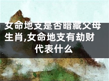 女命地支是否暗藏父母生肖,女命地支有劫财代表什么