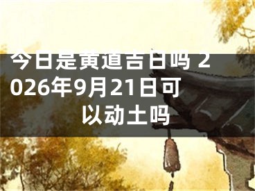 今日是黄道吉日吗 2026年9月21日可以动土吗