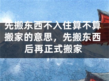 先搬东西不入住算不算搬家的意思，先搬东西后再正式搬家