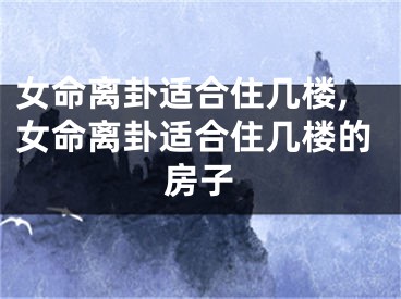 女命离卦适合住几楼,女命离卦适合住几楼的房子