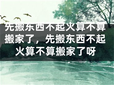 先搬东西不起火算不算搬家了，先搬东西不起火算不算搬家了呀