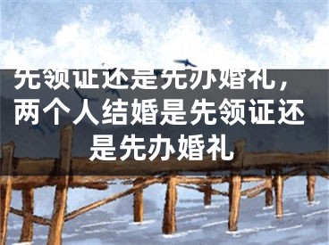 先领证还是先办婚礼,两个人结婚是先领证还是先办婚礼
