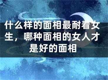 什么样的面相最耐看女生，哪种面相的女人才是好的面相