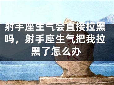 射手座生气会直接拉黑吗,射手座生气把我拉黑了怎么办