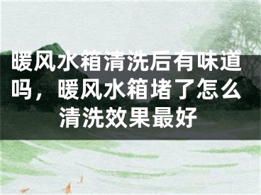 暖风水箱清洗后有味道吗，暖风水箱堵了怎么清洗效果最好