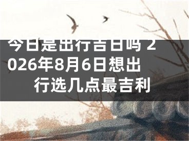 今日是出行吉日吗 2026年8月6日想出行选几点最吉利