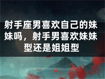 射手座男喜欢自己的妹妹吗，射手男喜欢妹妹型还是姐姐型