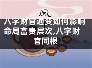 八字财官通变如何影响命局富贵层次,八字财官同根