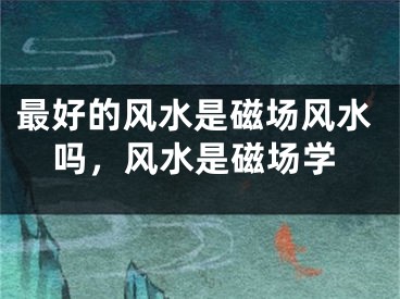 最好的风水是磁场风水吗，风水是磁场学