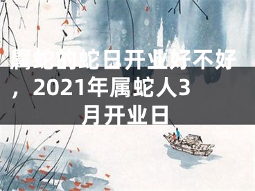 属蛇的蛇日开业好不好,2021年属蛇人3月开业日