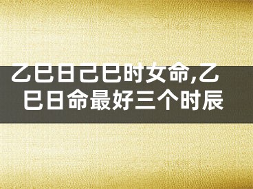 乙巳日己巳时女命,乙巳日命最好三个时辰