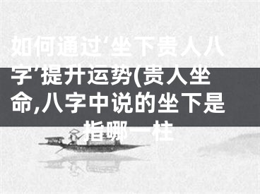 如何通过‘坐下贵人八字’提升运势(贵人坐命,八字中说的坐下是指哪一柱