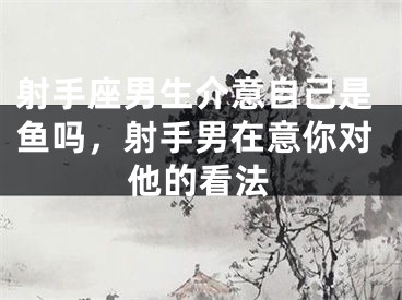 射手座男生介意自己是鱼吗,射手男在意你对他的看法