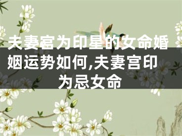 夫妻宫为印星的女命婚姻运势如何,夫妻宫印为忌女命