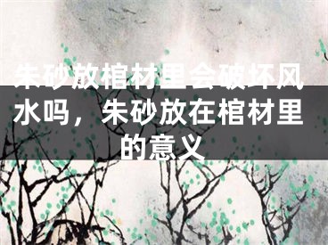 朱砂放棺材里会破坏风水吗，朱砂放在棺材里的意义