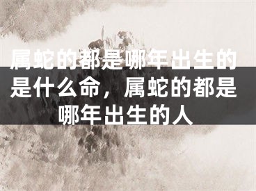 属蛇的都是哪年出生的是什么命，属蛇的都是哪年出生的人