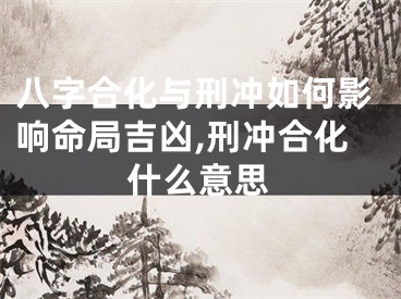 八字合化与刑冲如何影响命局吉凶,刑冲合化什么意思
