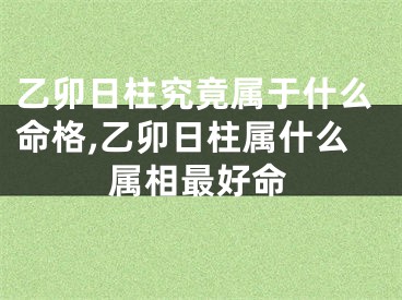 乙卯日柱究竟属于什么命格,乙卯日柱属什么属相最好命