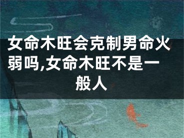 女命木旺会克制男命火弱吗,女命木旺不是一般人